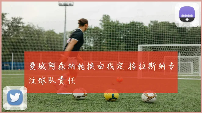 曼城阿森纳轮换由我定 格拉斯纳专注球队责任